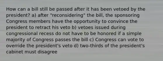 How can a bill still be passed after it has been vetoed by the president? a) after "reconsidering" the bill, the sponsoring Congress members have the opportunity to convince the president to retract his veto b) vetoes issued during congressional recess do not have to be honored if a simple majority of Congress passes the bill c) Congress can vote to override the president's veto d) two-thirds of the president's cabinet must disagree