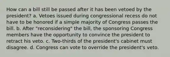 How can a bill still be passed after it has been vetoed by the president? a. Vetoes issued during congressional recess do not have to be honored if a simple majority of Congress passes the bill. b. After "reconsidering" the bill, the sponsoring Congress members have the opportunity to convince the president to retract his veto. c. Two-thirds of the president's cabinet must disagree. d. Congress can vote to override the president's veto.