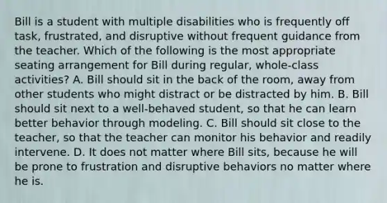 Bill is a student with multiple disabilities who is frequently off task, frustrated, and disruptive without frequent guidance from the teacher. Which of the following is the most appropriate seating arrangement for Bill during regular, whole-class activities? A. Bill should sit in the back of the room, away from other students who might distract or be distracted by him. B. Bill should sit next to a well-behaved student, so that he can learn better behavior through modeling. C. Bill should sit close to the teacher, so that the teacher can monitor his behavior and readily intervene. D. It does not matter where Bill sits, because he will be prone to frustration and disruptive behaviors no matter where he is.