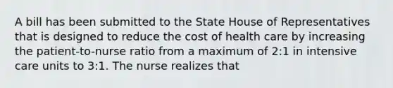 A bill has been submitted to the State House of Representatives that is designed to reduce the cost of health care by increasing the patient-to-nurse ratio from a maximum of 2:1 in intensive care units to 3:1. The nurse realizes that