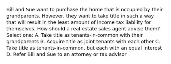 Bill and Sue want to purchase the home that is occupied by their grandparents. However, they want to take title in such a way that will result in the least amount of income tax liability for themselves. How should a real estate sales agent advise them? Select one: A. Take title as tenants-in-common with their grandparents B. Acquire title as joint tenants with each other C. Take title as tenants-in-common, but each with an equal interest D. Refer Bill and Sue to an attorney or tax advisor