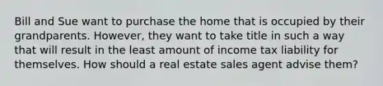 Bill and Sue want to purchase the home that is occupied by their grandparents. However, they want to take title in such a way that will result in the least amount of income tax liability for themselves. How should a real estate sales agent advise them?