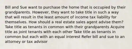 Bill and Sue want to purchase the home that is occupied by their grandparents. However, they want to take title in such a way that will result in the least amount of income tax liability for themselves. How should a real estate sales agent advise them? Take title as tenants in common with their grandparents Acquire title as joint tenants with each other Take title as tenants in common but each with an equal interest Refer bill and sue to an attorney or tax advisor