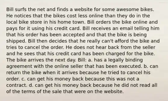 Bill surfs the net and finds a website for some awesome bikes. He notices that the bikes cost less online than they do in the local bike store in his home town. Bill orders the bike online and pays for it using his credit card. Bill receives an email telling him that his order has been accepted and that the bike is being shipped. Bill then decides that he really can't afford the bike and tries to cancel the order. He does not hear back from the seller and he sees that his credit card has been charged for the bike. The bike arrives the next day. Bill: a. has a legally binding agreement with the online seller that has been executed. b. can return the bike when it arrives because he tried to cancel his order. c. can get his money back because this was not a contract. d. can get his money back because he did not read all of the terms of the sale that were on the website.