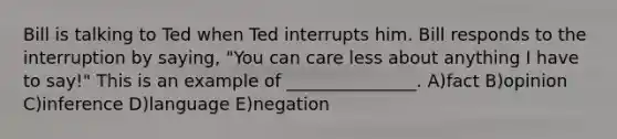 Bill is talking to Ted when Ted interrupts him. Bill responds to the interruption by saying, "You can care less about anything I have to say!" This is an example of _______________. A)fact B)opinion C)inference D)language E)negation