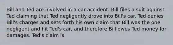 Bill and Ted are involved in a car accident. Bill files a suit against Ted claiming that Ted negligently drove into Bill's car. Ted denies Bill's charges and sets forth his own claim that Bill was the one negligent and hit Ted's car, and therefore Bill owes Ted money for damages. Ted's claim is