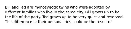 Bill and Ted are monozygotic twins who were adopted by different families who live in the same city. Bill grows up to be the life of the party. Ted grows up to be very quiet and reserved. This difference in their personalities could be the result of