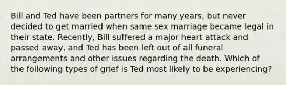 Bill and Ted have been partners for many years, but never decided to get married when same sex marriage became legal in their state. Recently, Bill suffered a major heart attack and passed away, and Ted has been left out of all funeral arrangements and other issues regarding the death. Which of the following types of grief is Ted most likely to be experiencing?