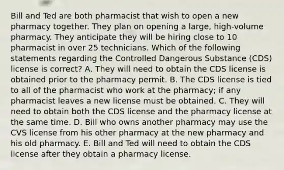 Bill and Ted are both pharmacist that wish to open a new pharmacy together. They plan on opening a large, high-volume pharmacy. They anticipate they will be hiring close to 10 pharmacist in over 25 technicians. Which of the following statements regarding the Controlled Dangerous Substance (CDS) license is correct? A. They will need to obtain the CDS license is obtained prior to the pharmacy permit. B. The CDS license is tied to all of the pharmacist who work at the pharmacy; if any pharmacist leaves a new license must be obtained. C. They will need to obtain both the CDS license and the pharmacy license at the same time. D. Bill who owns another pharmacy may use the CVS license from his other pharmacy at the new pharmacy and his old pharmacy. E. Bill and Ted will need to obtain the CDS license after they obtain a pharmacy license.