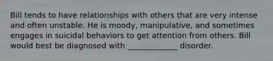 Bill tends to have relationships with others that are very intense and often unstable. He is moody, manipulative, and sometimes engages in suicidal behaviors to get attention from others. Bill would best be diagnosed with _____________ disorder.