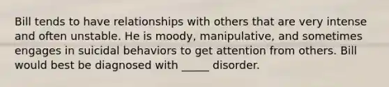 Bill tends to have relationships with others that are very intense and often unstable. He is moody, manipulative, and sometimes engages in suicidal behaviors to get attention from others. Bill would best be diagnosed with _____ disorder.