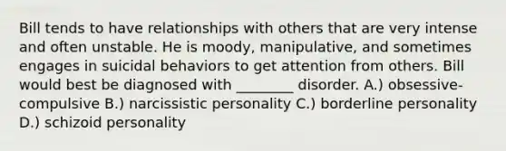 Bill tends to have relationships with others that are very intense and often unstable. He is moody, manipulative, and sometimes engages in suicidal behaviors to get attention from others. Bill would best be diagnosed with ________ disorder. A.) obsessive-compulsive B.) narcissistic personality C.) borderline personality D.) schizoid personality