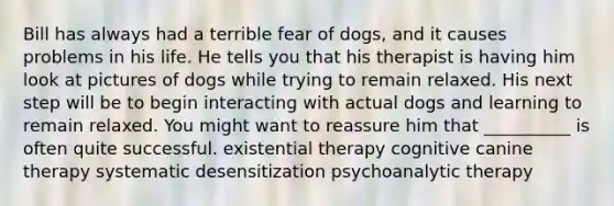 Bill has always had a terrible fear of dogs, and it causes problems in his life. He tells you that his therapist is having him look at pictures of dogs while trying to remain relaxed. His next step will be to begin interacting with actual dogs and learning to remain relaxed. You might want to reassure him that __________ is often quite successful. existential therapy cognitive canine therapy systematic desensitization psychoanalytic therapy