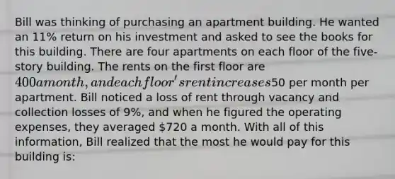 Bill was thinking of purchasing an apartment building. He wanted an 11% return on his investment and asked to see the books for this building. There are four apartments on each floor of the five- story building. The rents on the first floor are 400 a month, and each floor's rent increases50 per month per apartment. Bill noticed a loss of rent through vacancy and collection losses of 9%, and when he figured the operating expenses, they averaged 720 a month. With all of this information, Bill realized that the most he would pay for this building is: