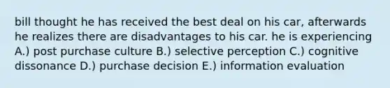 bill thought he has received the best deal on his car, afterwards he realizes there are disadvantages to his car. he is experiencing A.) post purchase culture B.) selective perception C.) cognitive dissonance D.) purchase decision E.) information evaluation