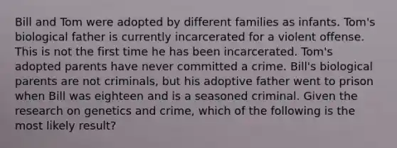 Bill and Tom were adopted by different families as infants. Tom's biological father is currently incarcerated for a violent offense. This is not the first time he has been incarcerated. Tom's adopted parents have never committed a crime. Bill's biological parents are not criminals, but his adoptive father went to prison when Bill was eighteen and is a seasoned criminal. Given the research on genetics and crime, which of the following is the most likely result?