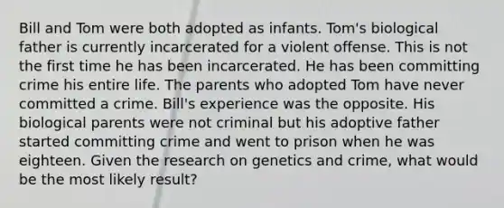 Bill and Tom were both adopted as infants. Tom's biological father is currently incarcerated for a violent offense. This is not the first time he has been incarcerated. He has been committing crime his entire life. The parents who adopted Tom have never committed a crime. Bill's experience was the opposite. His biological parents were not criminal but his adoptive father started committing crime and went to prison when he was eighteen. Given the research on genetics and crime, what would be the most likely result?