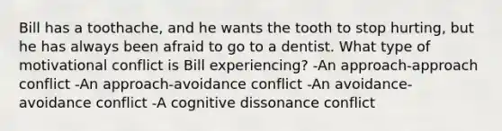 Bill has a toothache, and he wants the tooth to stop hurting, but he has always been afraid to go to a dentist. What type of motivational conflict is Bill experiencing? -An approach-approach conflict -An approach-avoidance conflict -An avoidance-avoidance conflict -A cognitive dissonance conflict