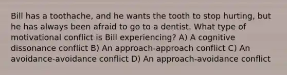 Bill has a toothache, and he wants the tooth to stop hurting, but he has always been afraid to go to a dentist. What type of motivational conflict is Bill experiencing? A) A cognitive dissonance conflict B) An approach-approach conflict C) An avoidance-avoidance conflict D) An approach-avoidance conflict