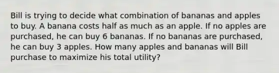 Bill is trying to decide what combination of bananas and apples to buy. A banana costs half as much as an apple. If no apples are purchased, he can buy 6 bananas. If no bananas are purchased, he can buy 3 apples. How many apples and bananas will Bill purchase to maximize his total utility?