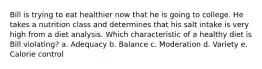 Bill is trying to eat healthier now that he is going to college. He takes a nutrition class and determines that his salt intake is very high from a diet analysis. Which characteristic of a healthy diet is Bill violating? a. Adequacy b. Balance c. Moderation d. Variety e. Calorie control