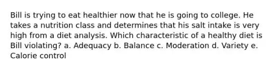 Bill is trying to eat healthier now that he is going to college. He takes a nutrition class and determines that his salt intake is very high from a diet analysis. Which characteristic of a healthy diet is Bill violating? a. Adequacy b. Balance c. Moderation d. Variety e. Calorie control