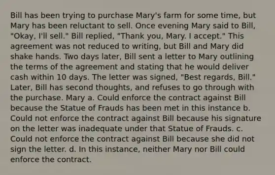 Bill has been trying to purchase Mary's farm for some time, but Mary has been reluctant to sell. Once evening Mary said to Bill, "Okay, I'll sell." Bill replied, "Thank you, Mary. I accept." This agreement was not reduced to writing, but Bill and Mary did shake hands. Two days later, Bill sent a letter to Mary outlining the terms of the agreement and stating that he would deliver cash within 10 days. The letter was signed, "Best regards, Bill." Later, Bill has second thoughts, and refuses to go through with the purchase. Mary a. Could enforce the contract against Bill because the Statue of Frauds has been met in this instance b. Could not enforce the contract against Bill because his signature on the letter was inadequate under that Statue of Frauds. c. Could not enforce the contract against Bill because she did not sign the letter. d. In this instance, neither Mary nor Bill could enforce the contract.