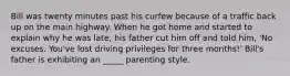 Bill was twenty minutes past his curfew because of a traffic back up on the main highway. When he got home and started to explain why he was late, his father cut him off and told him, 'No excuses. You've lost driving privileges for three months!' Bill's father is exhibiting an _____ parenting style.