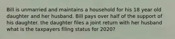 Bill is unmarried and maintains a household for his 18 year old daughter and her husband. Bill pays over half of the support of his daughter. the daughter files a joint return with her husband what is the taxpayers filing status for 2020?