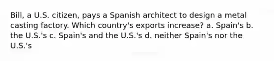 Bill, a U.S. citizen, pays a Spanish architect to design a metal casting factory. Which country's exports increase? a. Spain's b. the U.S.'s c. Spain's and the U.S.'s d. neither Spain's nor the U.S.'s