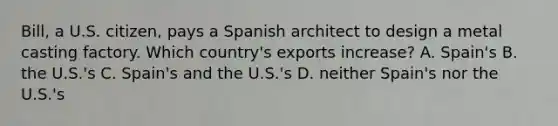 Bill, a U.S. citizen, pays a Spanish architect to design a metal casting factory. Which country's exports increase? A. Spain's B. the U.S.'s C. Spain's and the U.S.'s D. neither Spain's nor the U.S.'s