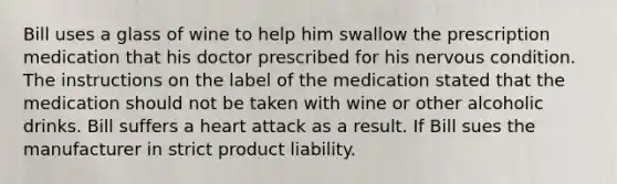 Bill uses a glass of wine to help him swallow the prescription medication that his doctor prescribed for his nervous condition. The instructions on the label of the medication stated that the medication should not be taken with wine or other alcoholic drinks. Bill suffers a heart attack as a result. If Bill sues the manufacturer in strict product liability.