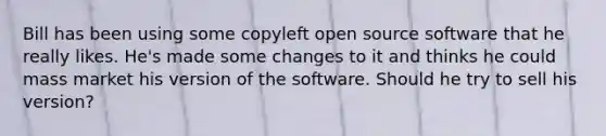 Bill has been using some copyleft open source software that he really likes. He's made some changes to it and thinks he could mass market his version of the software. Should he try to sell his version?