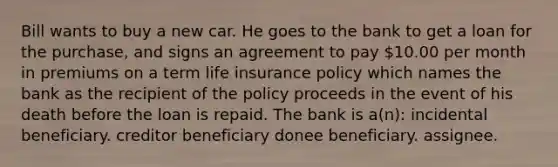 Bill wants to buy a new car. He goes to the bank to get a loan for the purchase, and signs an agreement to pay 10.00 per month in premiums on a term life insurance policy which names the bank as the recipient of the policy proceeds in the event of his death before the loan is repaid. The bank is a(n): incidental beneficiary. creditor beneficiary donee beneficiary. assignee.