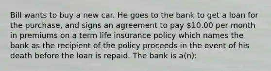 Bill wants to buy a new car. He goes to the bank to get a loan for the purchase, and signs an agreement to pay 10.00 per month in premiums on a term life insurance policy which names the bank as the recipient of the policy proceeds in the event of his death before the loan is repaid. The bank is a(n):