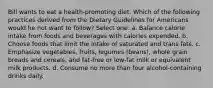 Bill wants to eat a health-promoting diet. Which of the following practices derived from the Dietary Guidelines for Americans would he not want to follow? Select one: a. Balance calorie intake from foods and beverages with calories expended. b. Choose foods that limit the intake of saturated and trans fats. c. Emphasize vegetables, fruits, legumes (beans), whole grain breads and cereals, and fat-free or low-fat milk or equivalent milk products. d. Consume no more than four alcohol-containing drinks daily.