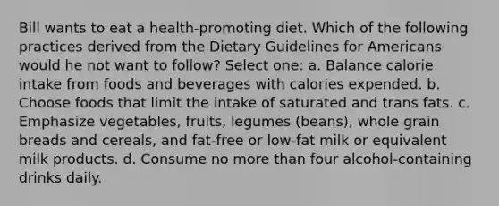 Bill wants to eat a health-promoting diet. Which of the following practices derived from the Dietary Guidelines for Americans would he not want to follow? Select one: a. Balance calorie intake from foods and beverages with calories expended. b. Choose foods that limit the intake of saturated and trans fats. c. Emphasize vegetables, fruits, legumes (beans), whole grain breads and cereals, and fat-free or low-fat milk or equivalent milk products. d. Consume no <a href='https://www.questionai.com/knowledge/keWHlEPx42-more-than' class='anchor-knowledge'>more than</a> four alcohol-containing drinks daily.