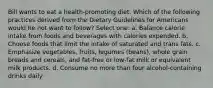 Bill wants to eat a health-promoting diet. Which of the following practices derived from the Dietary Guidelines for Americans would he not want to follow? Select one: a. Balance calorie intake from foods and beverages with calories expended. b. Choose foods that limit the intake of saturated and trans fats. c. Emphasize vegetables, fruits, legumes (beans), whole grain breads and cereals, and fat-free or low-fat milk or equivalent milk products. d. Consume no more than four alcohol-containing drinks daily