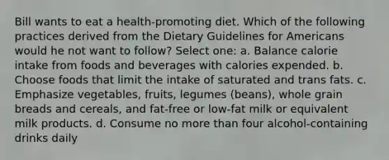 Bill wants to eat a health-promoting diet. Which of the following practices derived from the Dietary Guidelines for Americans would he not want to follow? Select one: a. Balance calorie intake from foods and beverages with calories expended. b. Choose foods that limit the intake of saturated and trans fats. c. Emphasize vegetables, fruits, legumes (beans), whole grain breads and cereals, and fat-free or low-fat milk or equivalent milk products. d. Consume no more than four alcohol-containing drinks daily