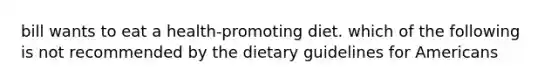 bill wants to eat a health-promoting diet. which of the following is not recommended by the dietary guidelines for Americans