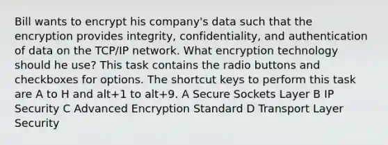 Bill wants to encrypt his company's data such that the encryption provides integrity, confidentiality, and authentication of data on the TCP/IP network. What encryption technology should he use? This task contains the radio buttons and checkboxes for options. The shortcut keys to perform this task are A to H and alt+1 to alt+9. A Secure Sockets Layer B IP Security C Advanced Encryption Standard D Transport Layer Security