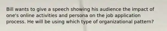 Bill wants to give a speech showing his audience the impact of one's online activities and persona on the job application process. He will be using which type of organizational pattern?