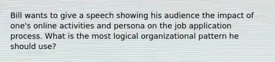 Bill wants to give a speech showing his audience the impact of one's online activities and persona on the job application process. What is the most logical organizational pattern he should use?