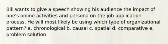 Bill wants to give a speech showing his audience the impact of one's online activities and persona on the job application process. He will most likely be using which type of organizational pattern? a. chronological b. causal c. spatial d. comparative e. problem solution