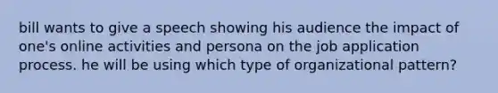 bill wants to give a speech showing his audience the impact of one's online activities and persona on the job application process. he will be using which type of organizational pattern?