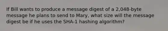 If Bill wants to produce a message digest of a 2,048-byte message he plans to send to Mary, what size will the message digest be if he uses the SHA-1 hashing algorithm?