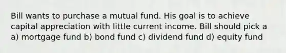 Bill wants to purchase a mutual fund. His goal is to achieve capital appreciation with little current income. Bill should pick a a) mortgage fund b) bond fund c) dividend fund d) equity fund