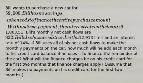 Bill wants to purchase a new car for ​59,000. Bill has no​ savings, so he needs to finance the entire purchase amount. With no down​ payment, the interest rate on the loan is 9​% and the maturity of the loan is six years. His monthly payments will be ​1,063.51. ​Bill's monthly net cash flows are ​832. Bill also has a credit card with a ​12,913 limit and an interest rate of 14​%. If Bill uses all of his net cash flows to make the monthly payments on the​ car, how much will he add each month to his credit card balance if he uses it to finance the remainder of the​ car? What will the finance charges be on his credit card for the first two months that finance charges​ apply? ​(Assume that Bill makes no payments on his credit card for the first two​ months.)