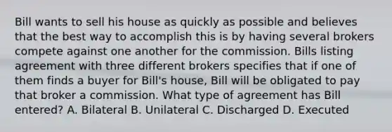 Bill wants to sell his house as quickly as possible and believes that the best way to accomplish this is by having several brokers compete against one another for the commission. Bills listing agreement with three different brokers specifies that if one of them finds a buyer for Bill's house, Bill will be obligated to pay that broker a commission. What type of agreement has Bill entered? A. Bilateral B. Unilateral C. Discharged D. Executed