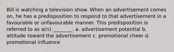 Bill is watching a television show. When an advertisement comes on, he has a predisposition to respond to that advertisement in a favourable or unfavourable manner. This predisposition is referred to as a(n) ________. a. advertisement potential b. attitude toward the advertisement c. promotional cheer d. promotional influence